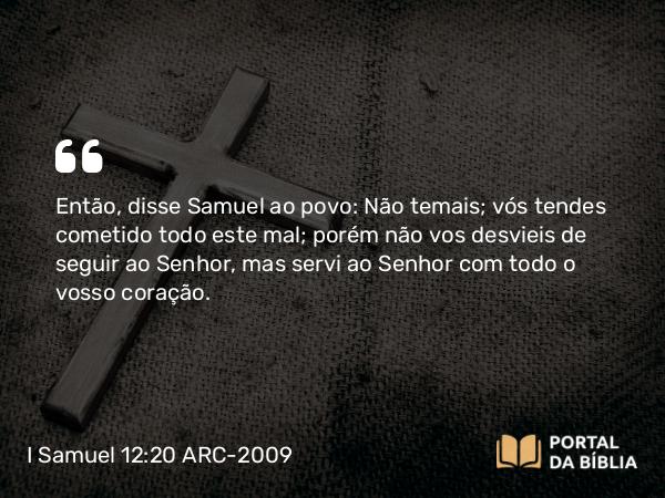 I Samuel 12:20 ARC-2009 - Então, disse Samuel ao povo: Não temais; vós tendes cometido todo este mal; porém não vos desvieis de seguir ao Senhor, mas servi ao Senhor com todo o vosso coração.