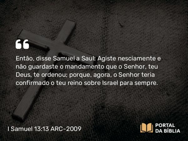 I Samuel 13:13-14 ARC-2009 - Então, disse Samuel a Saul: Agiste nesciamente e não guardaste o mandamento que o Senhor, teu Deus, te ordenou; porque, agora, o Senhor teria confirmado o teu reino sobre Israel para sempre.