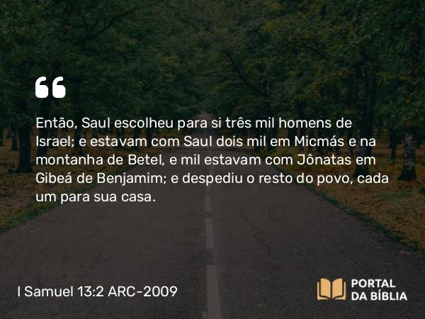 I Samuel 13:2 ARC-2009 - Então, Saul escolheu para si três mil homens de Israel; e estavam com Saul dois mil em Micmás e na montanha de Betel, e mil estavam com Jônatas em Gibeá de Benjamim; e despediu o resto do povo, cada um para sua casa.