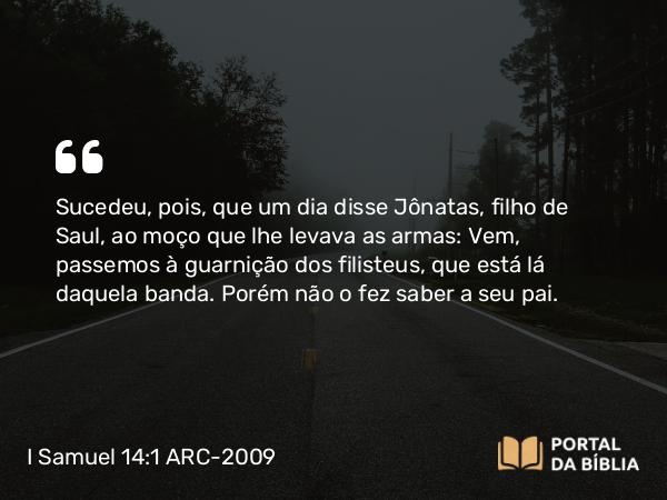 I Samuel 14:1 ARC-2009 - Sucedeu, pois, que um dia disse Jônatas, filho de Saul, ao moço que lhe levava as armas: Vem, passemos à guarnição dos filisteus, que está lá daquela banda. Porém não o fez saber a seu pai.