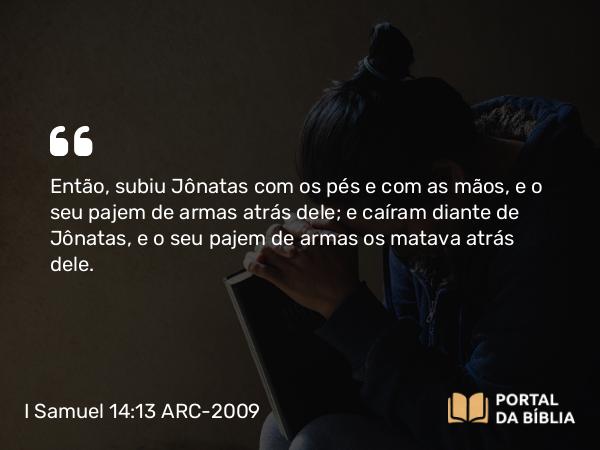 I Samuel 14:13 ARC-2009 - Então, subiu Jônatas com os pés e com as mãos, e o seu pajem de armas atrás dele; e caíram diante de Jônatas, e o seu pajem de armas os matava atrás dele.