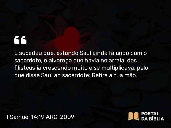 I Samuel 14:19 ARC-2009 - E sucedeu que, estando Saul ainda falando com o sacerdote, o alvoroço que havia no arraial dos filisteus ia crescendo muito e se multiplicava, pelo que disse Saul ao sacerdote: Retira a tua mão.