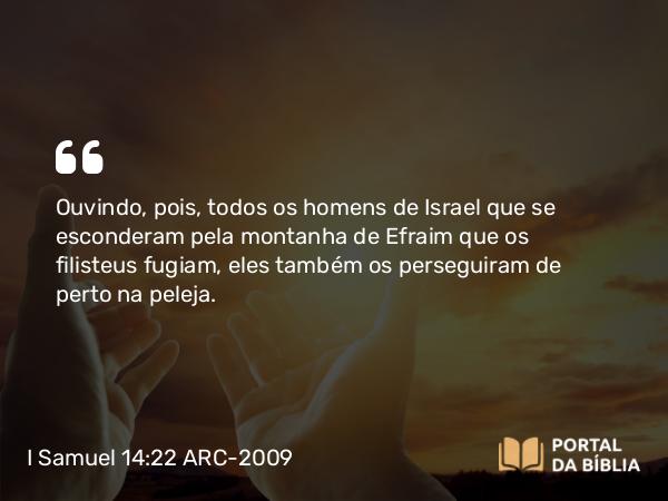 I Samuel 14:22 ARC-2009 - Ouvindo, pois, todos os homens de Israel que se esconderam pela montanha de Efraim que os filisteus fugiam, eles também os perseguiram de perto na peleja.