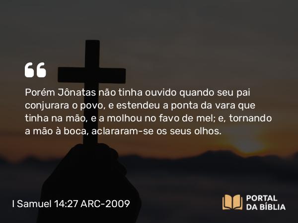 I Samuel 14:27 ARC-2009 - Porém Jônatas não tinha ouvido quando seu pai conjurara o povo, e estendeu a ponta da vara que tinha na mão, e a molhou no favo de mel; e, tornando a mão à boca, aclararam-se os seus olhos.