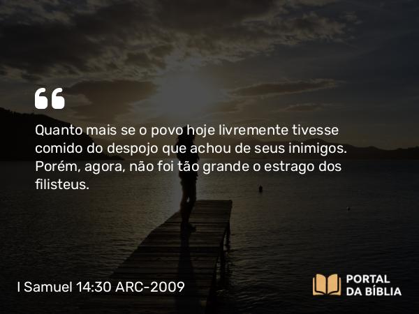 I Samuel 14:30 ARC-2009 - Quanto mais se o povo hoje livremente tivesse comido do despojo que achou de seus inimigos. Porém, agora, não foi tão grande o estrago dos filisteus.