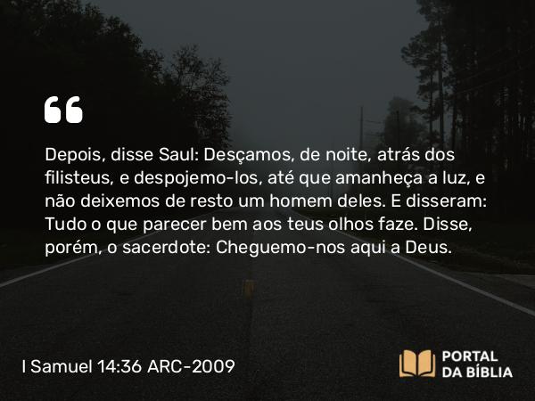 I Samuel 14:36 ARC-2009 - Depois, disse Saul: Desçamos, de noite, atrás dos filisteus, e despojemo-los, até que amanheça a luz, e não deixemos de resto um homem deles. E disseram: Tudo o que parecer bem aos teus olhos faze. Disse, porém, o sacerdote: Cheguemo-nos aqui a Deus.