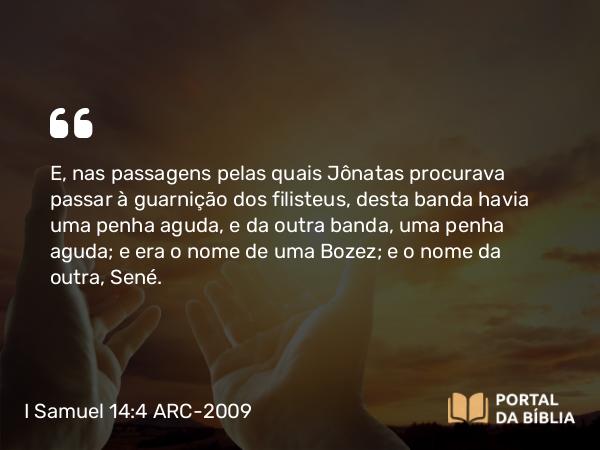 I Samuel 14:4 ARC-2009 - E, nas passagens pelas quais Jônatas procurava passar à guarnição dos filisteus, desta banda havia uma penha aguda, e da outra banda, uma penha aguda; e era o nome de uma Bozez; e o nome da outra, Sené.