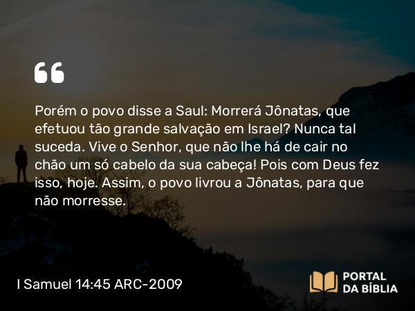 I Samuel 14:45 ARC-2009 - Porém o povo disse a Saul: Morrerá Jônatas, que efetuou tão grande salvação em Israel? Nunca tal suceda. Vive o Senhor, que não lhe há de cair no chão um só cabelo da sua cabeça! Pois com Deus fez isso, hoje. Assim, o povo livrou a Jônatas, para que não morresse.