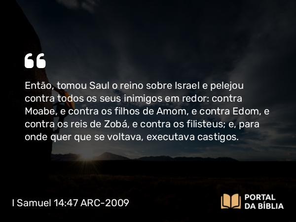 I Samuel 14:47 ARC-2009 - Então, tomou Saul o reino sobre Israel e pelejou contra todos os seus inimigos em redor: contra Moabe, e contra os filhos de Amom, e contra Edom, e contra os reis de Zobá, e contra os filisteus; e, para onde quer que se voltava, executava castigos.