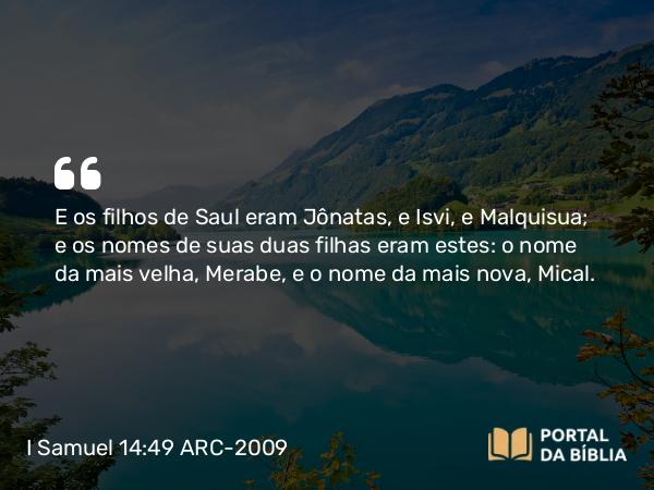 I Samuel 14:49 ARC-2009 - E os filhos de Saul eram Jônatas, e Isvi, e Malquisua; e os nomes de suas duas filhas eram estes: o nome da mais velha, Merabe, e o nome da mais nova, Mical.