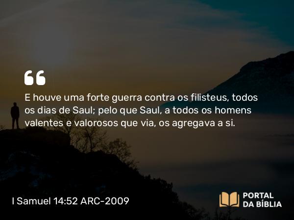 I Samuel 14:52 ARC-2009 - E houve uma forte guerra contra os filisteus, todos os dias de Saul; pelo que Saul, a todos os homens valentes e valorosos que via, os agregava a si.