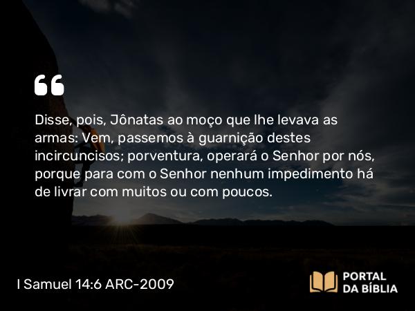 I Samuel 14:6 ARC-2009 - Disse, pois, Jônatas ao moço que lhe levava as armas: Vem, passemos à guarnição destes incircuncisos; porventura, operará o Senhor por nós, porque para com o Senhor nenhum impedimento há de livrar com muitos ou com poucos.