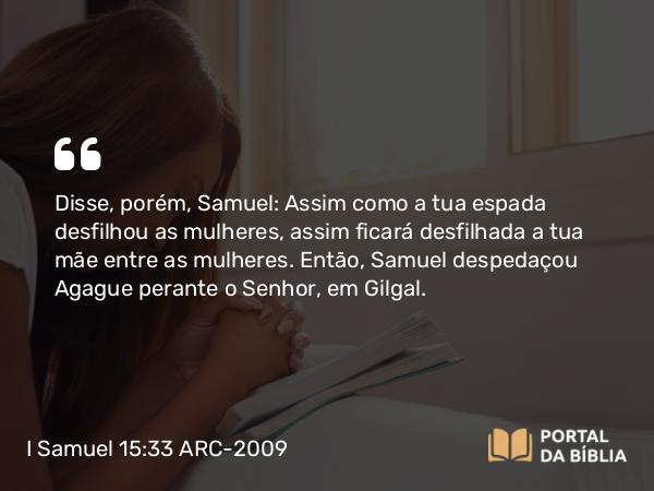 I Samuel 15:33 ARC-2009 - Disse, porém, Samuel: Assim como a tua espada desfilhou as mulheres, assim ficará desfilhada a tua mãe entre as mulheres. Então, Samuel despedaçou Agague perante o Senhor, em Gilgal.