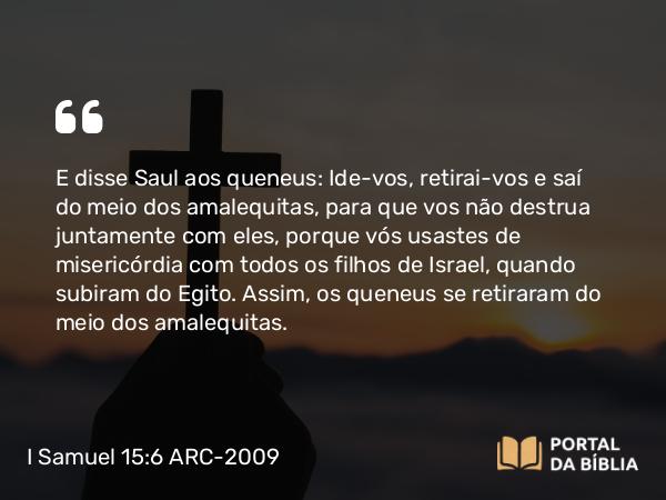 I Samuel 15:6 ARC-2009 - E disse Saul aos queneus: Ide-vos, retirai-vos e saí do meio dos amalequitas, para que vos não destrua juntamente com eles, porque vós usastes de misericórdia com todos os filhos de Israel, quando subiram do Egito. Assim, os queneus se retiraram do meio dos amalequitas.