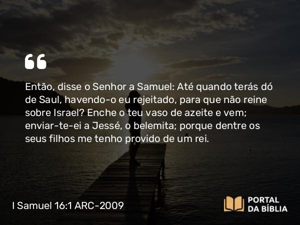 I Samuel 16:1 ARC-2009 - Então, disse o Senhor a Samuel: Até quando terás dó de Saul, havendo-o eu rejeitado, para que não reine sobre Israel? Enche o teu vaso de azeite e vem; enviar-te-ei a Jessé, o belemita; porque dentre os seus filhos me tenho provido de um rei.