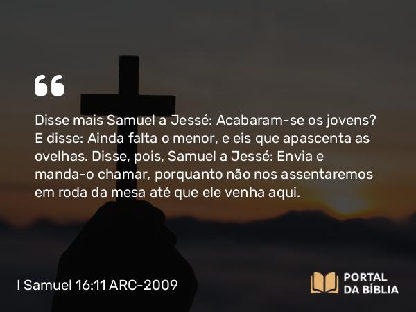 I Samuel 16:11 ARC-2009 - Disse mais Samuel a Jessé: Acabaram-se os jovens? E disse: Ainda falta o menor, e eis que apascenta as ovelhas. Disse, pois, Samuel a Jessé: Envia e manda-o chamar, porquanto não nos assentaremos em roda da mesa até que ele venha aqui.