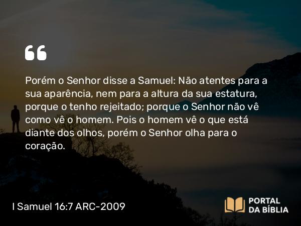 I Samuel 16:7 ARC-2009 - Porém o Senhor disse a Samuel: Não atentes para a sua aparência, nem para a altura da sua estatura, porque o tenho rejeitado; porque o Senhor não vê como vê o homem. Pois o homem vê o que está diante dos olhos, porém o Senhor olha para o coração.