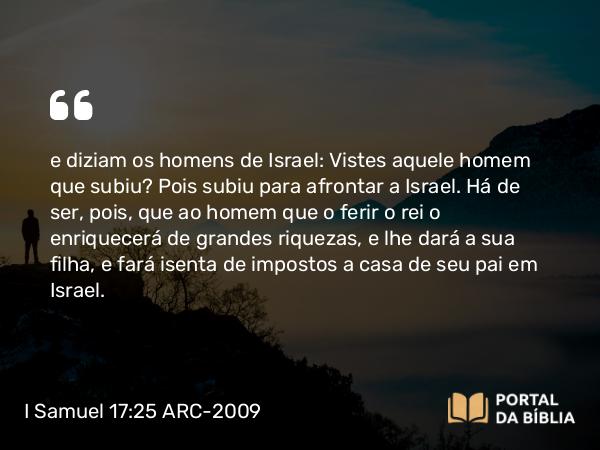 I Samuel 17:25 ARC-2009 - e diziam os homens de Israel: Vistes aquele homem que subiu? Pois subiu para afrontar a Israel. Há de ser, pois, que ao homem que o ferir o rei o enriquecerá de grandes riquezas, e lhe dará a sua filha, e fará isenta de impostos a casa de seu pai em Israel.