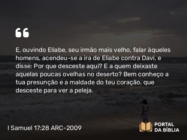 I Samuel 17:28 ARC-2009 - E, ouvindo Eliabe, seu irmão mais velho, falar àqueles homens, acendeu-se a ira de Eliabe contra Davi, e disse: Por que desceste aqui? E a quem deixaste aquelas poucas ovelhas no deserto? Bem conheço a tua presunção e a maldade do teu coração, que desceste para ver a peleja.