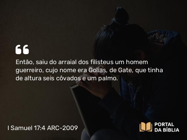 I Samuel 17:4 ARC-2009 - Então, saiu do arraial dos filisteus um homem guerreiro, cujo nome era Golias, de Gate, que tinha de altura seis côvados e um palmo.