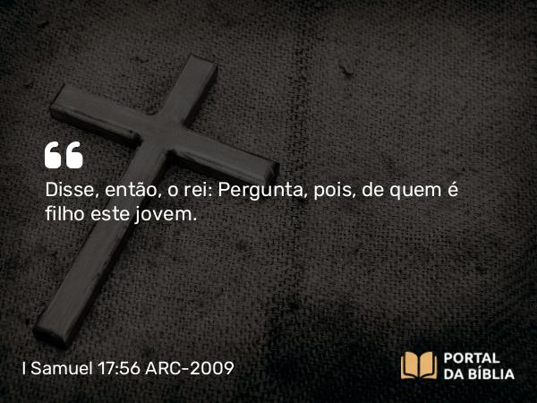 I Samuel 17:56 ARC-2009 - Disse, então, o rei: Pergunta, pois, de quem é filho este jovem.