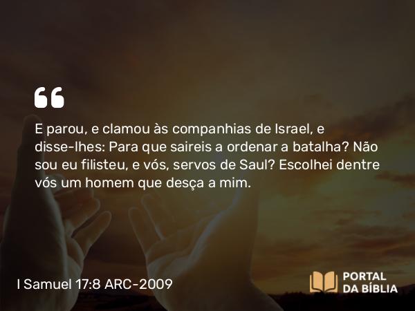 I Samuel 17:8 ARC-2009 - E parou, e clamou às companhias de Israel, e disse-lhes: Para que saireis a ordenar a batalha? Não sou eu filisteu, e vós, servos de Saul? Escolhei dentre vós um homem que desça a mim.