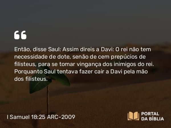 I Samuel 18:25 ARC-2009 - Então, disse Saul: Assim direis a Davi: O rei não tem necessidade de dote, senão de cem prepúcios de filisteus, para se tomar vingança dos inimigos do rei. Porquanto Saul tentava fazer cair a Davi pela mão dos filisteus.