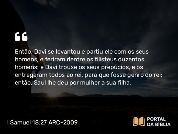 I Samuel 18:27 ARC-2009 - Então, Davi se levantou e partiu ele com os seus homens, e feriram dentre os filisteus duzentos homens; e Davi trouxe os seus prepúcios, e os entregaram todos ao rei, para que fosse genro do rei; então, Saul lhe deu por mulher a sua filha.