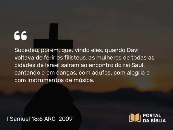 I Samuel 18:6 ARC-2009 - Sucedeu, porém, que, vindo eles, quando Davi voltava de ferir os filisteus, as mulheres de todas as cidades de Israel saíram ao encontro do rei Saul, cantando e em danças, com adufes, com alegria e com instrumentos de música.