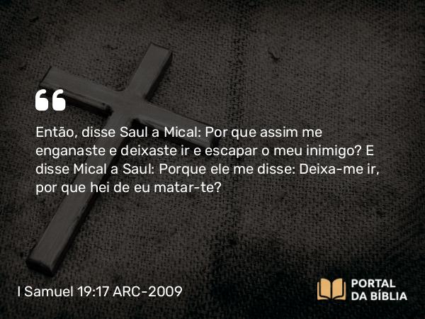 I Samuel 19:17 ARC-2009 - Então, disse Saul a Mical: Por que assim me enganaste e deixaste ir e escapar o meu inimigo? E disse Mical a Saul: Porque ele me disse: Deixa-me ir, por que hei de eu matar-te?