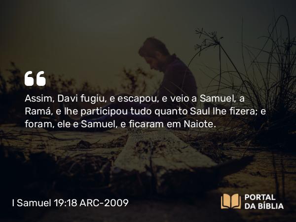 I Samuel 19:18 ARC-2009 - Assim, Davi fugiu, e escapou, e veio a Samuel, a Ramá, e lhe participou tudo quanto Saul lhe fizera; e foram, ele e Samuel, e ficaram em Naiote.