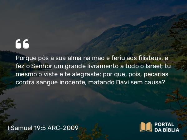 I Samuel 19:5 ARC-2009 - Porque pôs a sua alma na mão e feriu aos filisteus, e fez o Senhor um grande livramento a todo o Israel; tu mesmo o viste e te alegraste; por que, pois, pecarias contra sangue inocente, matando Davi sem causa?