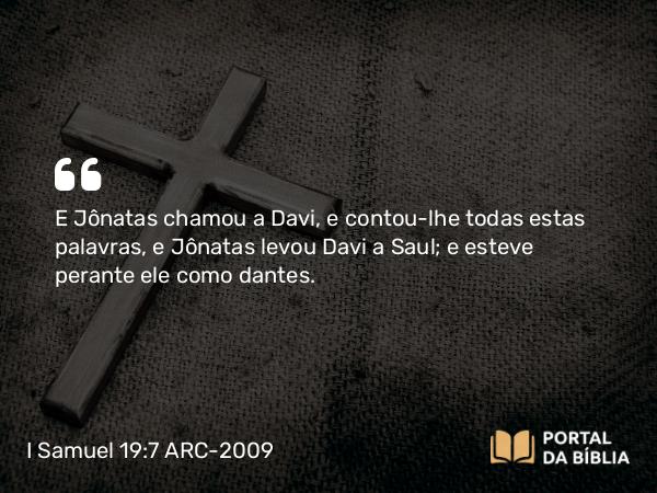 I Samuel 19:7 ARC-2009 - E Jônatas chamou a Davi, e contou-lhe todas estas palavras, e Jônatas levou Davi a Saul; e esteve perante ele como dantes.