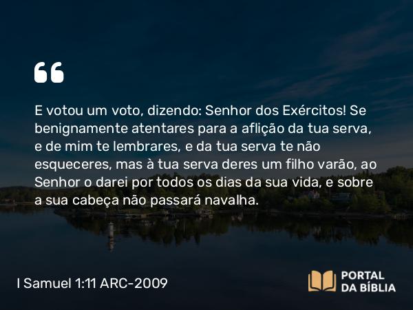 I Samuel 1:11 ARC-2009 - E votou um voto, dizendo: Senhor dos Exércitos! Se benignamente atentares para a aflição da tua serva, e de mim te lembrares, e da tua serva te não esqueceres, mas à tua serva deres um filho varão, ao Senhor o darei por todos os dias da sua vida, e sobre a sua cabeça não passará navalha.