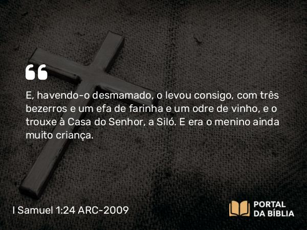 I Samuel 1:24 ARC-2009 - E, havendo-o desmamado, o levou consigo, com três bezerros e um efa de farinha e um odre de vinho, e o trouxe à Casa do Senhor, a Siló. E era o menino ainda muito criança.