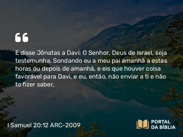 I Samuel 20:12 ARC-2009 - E disse Jônatas a Davi: O Senhor, Deus de Israel, seja testemunha. Sondando eu a meu pai amanhã a estas horas ou depois de amanhã, e eis que houver coisa favorável para Davi, e eu, então, não enviar a ti e não to fizer saber,