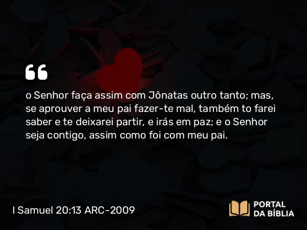 I Samuel 20:13 ARC-2009 - o Senhor faça assim com Jônatas outro tanto; mas, se aprouver a meu pai fazer-te mal, também to farei saber e te deixarei partir, e irás em paz; e o Senhor seja contigo, assim como foi com meu pai.