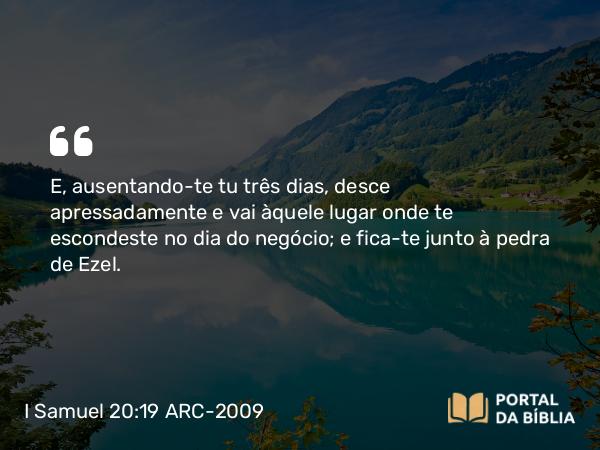 I Samuel 20:19 ARC-2009 - E, ausentando-te tu três dias, desce apressadamente e vai àquele lugar onde te escondeste no dia do negócio; e fica-te junto à pedra de Ezel.