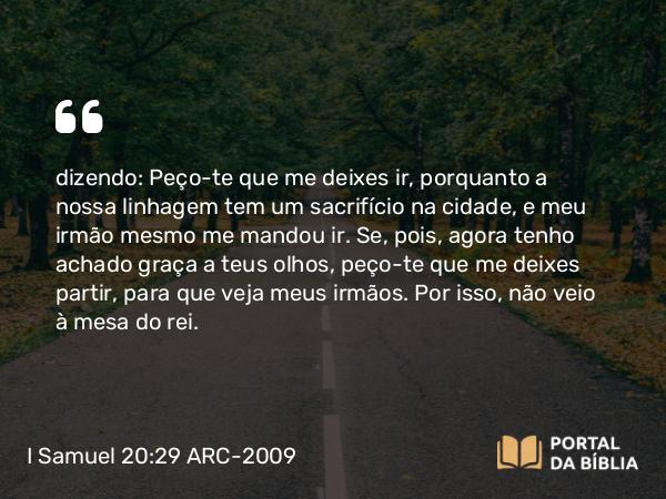 I Samuel 20:29 ARC-2009 - dizendo: Peço- te que me deixes ir, porquanto a nossa linhagem tem um sacrifício na cidade, e meu irmão mesmo me mandou ir. Se, pois, agora tenho achado graça a teus olhos, peço- te que me deixes partir, para que veja meus irmãos. Por isso, não veio à mesa do rei.