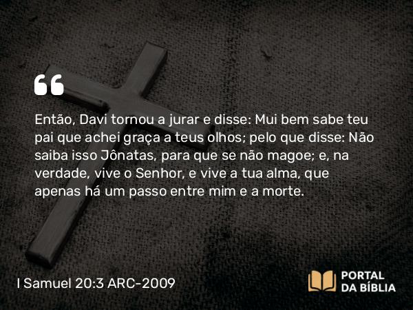 I Samuel 20:3 ARC-2009 - Então, Davi tornou a jurar e disse: Mui bem sabe teu pai que achei graça a teus olhos; pelo que disse: Não saiba isso Jônatas, para que se não magoe; e, na verdade, vive o Senhor, e vive a tua alma, que apenas há um passo entre mim e a morte.