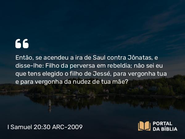 I Samuel 20:30 ARC-2009 - Então, se acendeu a ira de Saul contra Jônatas, e disse-lhe: Filho da perversa em rebeldia; não sei eu que tens elegido o filho de Jessé, para vergonha tua e para vergonha da nudez de tua mãe?