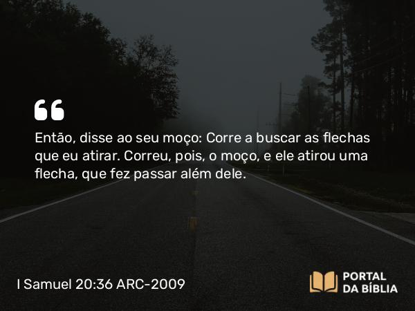 I Samuel 20:36 ARC-2009 - Então, disse ao seu moço: Corre a buscar as flechas que eu atirar. Correu, pois, o moço, e ele atirou uma flecha, que fez passar além dele.