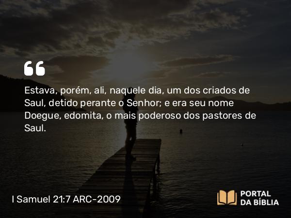 I Samuel 21:7 ARC-2009 - Estava, porém, ali, naquele dia, um dos criados de Saul, detido perante o Senhor; e era seu nome Doegue, edomita, o mais poderoso dos pastores de Saul.