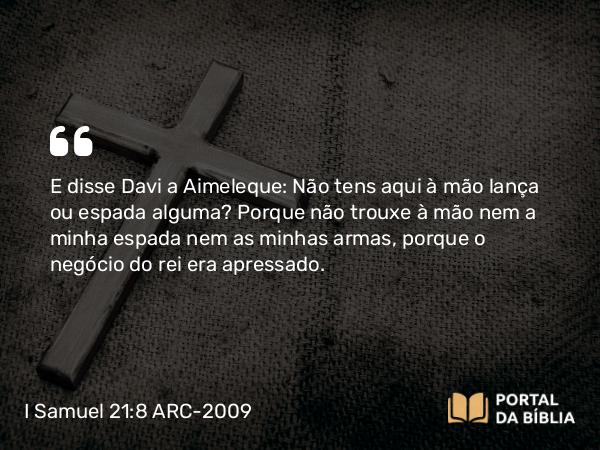 I Samuel 21:8 ARC-2009 - E disse Davi a Aimeleque: Não tens aqui à mão lança ou espada alguma? Porque não trouxe à mão nem a minha espada nem as minhas armas, porque o negócio do rei era apressado.