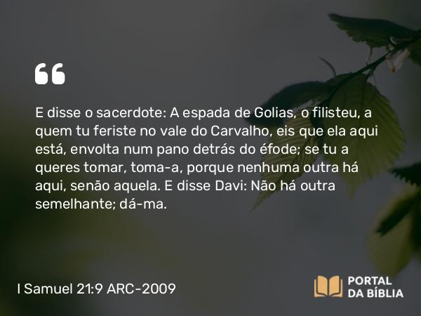 I Samuel 21:9 ARC-2009 - E disse o sacerdote: A espada de Golias, o filisteu, a quem tu feriste no vale do Carvalho, eis que ela aqui está, envolta num pano detrás do éfode; se tu a queres tomar, toma- a, porque nenhuma outra há aqui, senão aquela. E disse Davi: Não há outra semelhante; dá-ma.