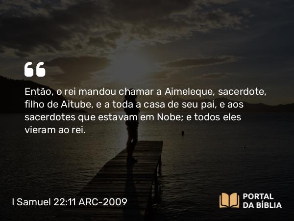 I Samuel 22:11 ARC-2009 - Então, o rei mandou chamar a Aimeleque, sacerdote, filho de Aitube, e a toda a casa de seu pai, e aos sacerdotes que estavam em Nobe; e todos eles vieram ao rei.