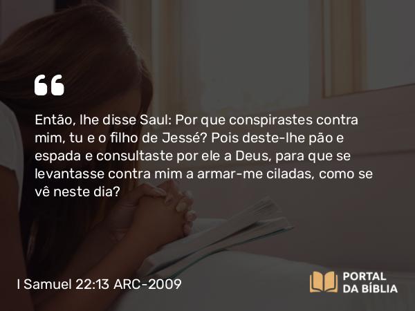 I Samuel 22:13 ARC-2009 - Então, lhe disse Saul: Por que conspirastes contra mim, tu e o filho de Jessé? Pois deste-lhe pão e espada e consultaste por ele a Deus, para que se levantasse contra mim a armar- me ciladas, como se vê neste dia?