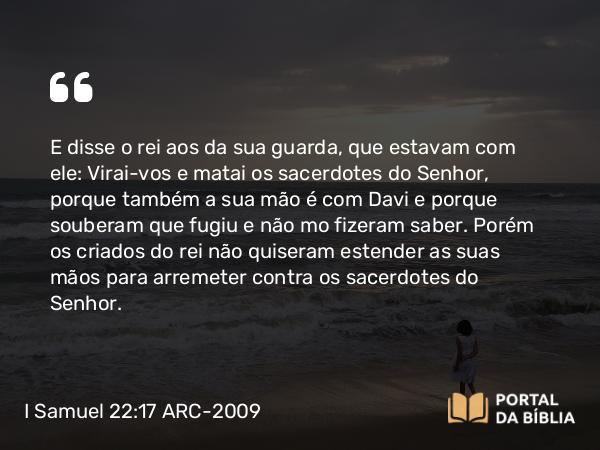 I Samuel 22:17 ARC-2009 - E disse o rei aos da sua guarda, que estavam com ele: Virai-vos e matai os sacerdotes do Senhor, porque também a sua mão é com Davi e porque souberam que fugiu e não mo fizeram saber. Porém os criados do rei não quiseram estender as suas mãos para arremeter contra os sacerdotes do Senhor.