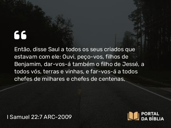 I Samuel 22:7 ARC-2009 - Então, disse Saul a todos os seus criados que estavam com ele: Ouvi, peço-vos, filhos de Benjamim, dar-vos-á também o filho de Jessé, a todos vós, terras e vinhas, e far-vos-á a todos chefes de milhares e chefes de centenas,