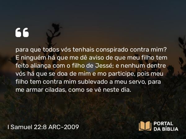 I Samuel 22:8 ARC-2009 - para que todos vós tenhais conspirado contra mim? E ninguém há que me dê aviso de que meu filho tem feito aliança com o filho de Jessé; e nenhum dentre vós há que se doa de mim e mo participe, pois meu filho tem contra mim sublevado a meu servo, para me armar ciladas, como se vê neste dia.